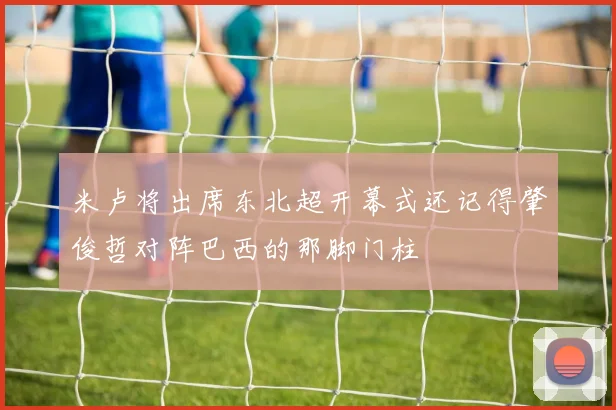 米卢将出席东北超开幕式还记得肇俊哲对阵巴西的那脚门柱